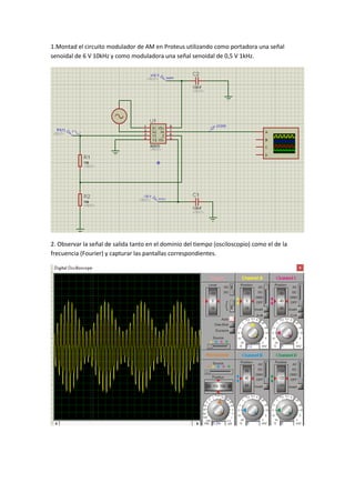 1.Montad el circuito modulador de AM en Proteus utilizando como portadora una señal
senoidal de 6 V 10kHz y como moduladora una señal senoidal de 0,5 V 1kHz.
2. Observar la señal de salida tanto en el dominio del tiempo (osciloscopio) como el de la
frecuencia (Fourier) y capturar las pantallas correspondientes.
 