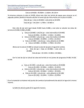 Universidad Nacional Experimental “Francisco de Miranda”
Área de Tecnología-Programa de Ing. Civil-Departamento de Vialidad
Practicas Topografía en Campo.
UNEFM
Universidad Nacional Experimental Francisco de Miranda
Departamentode
VIALIDAD
Cota en (0+020) = 36.460m – 2.350m= 34.110 m
Ya tenemos entonces la cota en 0+020, ahora esta cota nos servirá de apoyo para arrancar en el
segundo cambio, donde se necesita calcular la nueva cota de instrumento con la cota en 0+020.
Cota de ojo = cota en (0+020) + vista atrás en (0+020)
Cota de ojo = 34.110m + 1.799m = 35.909 m
Esta cota de ojo será igual desde 0+020 hasta 0+080, y con esta se calculan las cotas de
terreno en 0+040, 0+060 y 0+080.
Cota en (0+040) = cota de ojo – vista intermedia en (0+040)
Cota en (0+040) = 35,909m – 2.420m = 33.489m
Cota en (0+060) = cota de ojo – vista intermedia en (0+060)
Cota en (0+060) = 35.909m – 2.474m =33.435m
Cota en (0+080) = cota de ojo – vista adelante en (0+080)
Cota en (0+080) = 35.909m – 2.790m= 33.119m
Ahora con la cota en 0+080 se calcula la cota de ojo para el siguiente cambio,
Cota de ojo = Cota en (0+080) + vista atrás en
(0+080)
Cota de ojo = 33.119m + 0.385m =33.504m.
0+140.
Con la cota de ojo se calcula las cotas de terreno en los puntos de progresiva 0+100, 0+120,
Cota en (0+100) = cota de ojo – vista intermedia en (0+0100)
Cota en (0+100) = 33.504m – 2,483m = 31.021m
Cota en (0+120) = cota de ojo – vista intermedia en (0+120)
Cota en (0+120) = 33.504m – 2,945m = 30.559m
Cota en (0+140) = cota de ojo – vista adelante en (0+140)
Cota en (0+140) = 33,504m – 3.505m = 29,999m
Si en la nivelación se hubiese más puntos de cambio el procedimiento de cálculo se sigue de la misma
manera.
La tabla de cálculo queda de la siguiente manera:
 
