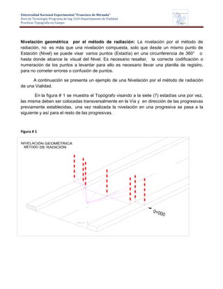 Universidad Nacional Experimental “Francisco de Miranda”
Área de Tecnología-Programa de Ing. Civil-Departamento de Vialidad
Practicas Topografía en Campo.
UNEFM
Universidad Nacional Experimental Francisco de Miranda
Departamentode
VIALIDAD
Nivelación geométrica por el método de radiación: La nivelación por el método de
radiación, no es más que una nivelación compuesta, solo que desde un mismo punto de
Estación (Nivel) se puede visar varios puntos (Estadía) en una circunferencia de 360° o
hasta donde alcance la visual del Nivel. Es necesario resaltar, la correcta codificación o
numeración de los puntos a levantar para ello es necesario llevar una planilla de registro,
para no cometer errores o confusión de puntos.
A continuación se presenta un ejemplo de una Nivelación por el método de radiación
de una Vialidad.
En la figura # 1 se muestra el Topógrafo visando a la siete (7) estadías una por vez,
las misma deben ser colocadas transversalmente en la Vía y en dirección de las progresivas
previamente establecidas, una vez realizada la nivelación en una progresiva se pasa a la
siguiente y así para el resto de las progresivas.
Figura # 1
NIVELACIÓN GEOMÉTRICA
MÉTODO DE RADICIÓN
 