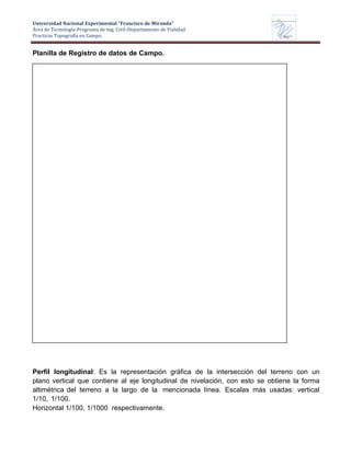 Universidad Nacional Experimental “Francisco de Miranda”
Área de Tecnología-Programa de Ing. Civil-Departamento de Vialidad
Practicas Topografía en Campo.
UNEFM
Universidad Nacional Experimental Francisco de Miranda
Departamentode
VIALIDAD
Planilla de Registro de datos de Campo.
Perfil longitudinal: Es la representación gráfica de la intersección del terreno con un
plano vertical que contiene al eje longitudinal de nivelación, con esto se obtiene la forma
altimétrica del terreno a la largo de la mencionada línea. Escalas más usadas: vertical
1/10, 1/100.
Horizontal 1/100, 1/1000 respectivamente.
 