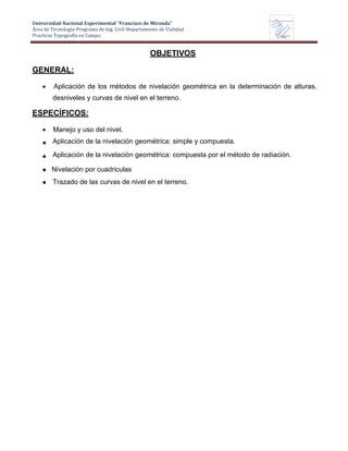 Universidad Nacional Experimental “Francisco de Miranda”
Área de Tecnología-Programa de Ing. Civil-Departamento de Vialidad
Practicas Topografía en Campo.
UNEFM
Universidad Nacional Experimental Francisco de Miranda
Departamentode
VIALIDAD
OBJETIVOS
GENERAL:
Aplicación de los métodos de nivelación geométrica en la determinación de alturas,
desniveles y curvas de nivel en el terreno.
ESPECÍFICOS:
Manejo y uso del nivel.
Aplicación de la nivelación geométrica: simple y compuesta.
Aplicación de la nivelación geométrica: compuesta por el método de radiación.
Nivelación por cuadriculas
Trazado de las curvas de nivel en el terreno.
 