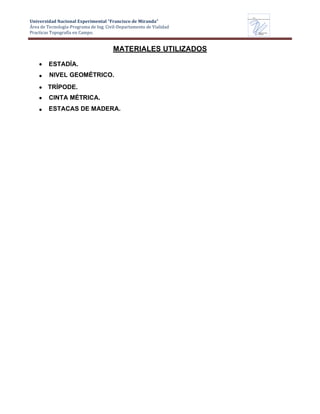 Universidad Nacional Experimental “Francisco de Miranda”
Área de Tecnología-Programa de Ing. Civil-Departamento de Vialidad
Practicas Topografía en Campo.
UNEFM
Universidad Nacional Experimental Francisco de Miranda
Departamentode
VIALIDAD
MATERIALES UTILIZADOS
ESTADÍA.
NIVEL GEOMÉTRICO.
TRÍPODE.
CINTA MÉTRICA.
ESTACAS DE MADERA.
 
