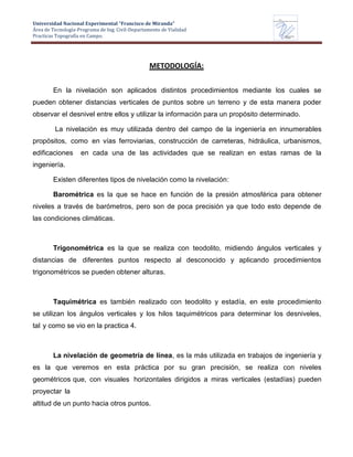 Universidad Nacional Experimental “Francisco de Miranda”
Área de Tecnología-Programa de Ing. Civil-Departamento de Vialidad
Practicas Topografía en Campo.
UNEFM
Universidad Nacional Experimental Francisco de Miranda
Departamentode
VIALIDAD
METODOLOGÍA:
En la nivelación son aplicados distintos procedimientos mediante los cuales se
pueden obtener distancias verticales de puntos sobre un terreno y de esta manera poder
observar el desnivel entre ellos y utilizar la información para un propósito determinado.
La nivelación es muy utilizada dentro del campo de la ingeniería en innumerables
propósitos, como en vías ferroviarias, construcción de carreteras, hidráulica, urbanismos,
edificaciones en cada una de las actividades que se realizan en estas ramas de la
ingeniería.
Existen diferentes tipos de nivelación como la nivelación:
Barométrica es la que se hace en función de la presión atmosférica para obtener
niveles a través de barómetros, pero son de poca precisión ya que todo esto depende de
las condiciones climáticas.
Trigonométrica es la que se realiza con teodolito, midiendo ángulos verticales y
distancias de diferentes puntos respecto al desconocido y aplicando procedimientos
trigonométricos se pueden obtener alturas.
Taquimétrica es también realizado con teodolito y estadía, en este procedimiento
se utilizan los ángulos verticales y los hilos taquimétricos para determinar los desniveles,
tal y como se vio en la practica 4.
La nivelación de geometría de línea, es la más utilizada en trabajos de ingeniería y
es la que veremos en esta práctica por su gran precisión, se realiza con niveles
geométricos que, con visuales horizontales dirigidos a miras verticales (estadías) pueden
proyectar la
altitud de un punto hacia otros puntos.
 