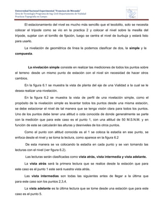Universidad Nacional Experimental “Francisco de Miranda”
Área de Tecnología-Programa de Ing. Civil-Departamento de Vialidad
Practicas Topografía en Campo.
UNEFM
Universidad Nacional Experimental Francisco de Miranda
Departamentode
VIALIDAD
El estacionamiento del nivel es mucho más sencillo que el teodolito, solo se necesita
colocar el trípode como se vio en la practica 2 y colocar el nivel sobre la mesilla del
trípode, sujetar con el tornillo de fijación, luego se centra el nivel de burbuja y estará listo
para usarlo.
La nivelación de geométrica de línea la podemos clasificar de dos, la simple y la
compuesta.
La nivelación simple consiste en realizar las mediciones de todos los puntos sobre
el terreno desde un mismo punto de estación con el nivel sin necesidad de hacer otros
cambios.
En la figura 6.1 se muestra la vista de planta del eje de una Vialidad a la cual se le
desea realizar una nivelación.
En la figura 6.2 se muestra la vista de perfil de una nivelación simple, como el
propósito de la nivelación simple es levantar todos los puntos desde una misma estación,
se debe estacionar el nivel de tal manera que se tenga visión clara para todos los puntos.
Uno de los puntos debe tener una altitud o cota conocida de donde generalmente se parte
con la medición que para este caso es el punto 1, con una altitud de 50 M.S.N.M. y en
función de este se calcularán las alturas y desniveles de los otros puntos.
Como el punto con altitud conocida es el 1 se coloca la estadía en ese punto, se
enfoca desde el nivel y se toma la lectura, como aparece en la figura 6.2
De esta manera se va colocando la estadía en cada punto y se van tomando las
lecturas con el nivel (ver figura 6.2).
Las lecturas serán clasificadas como vista atrás, vista intermedia y vista adelante.
La vista atrás será la primera lectura que se realice desde la estación que para
este caso es el punto 1 este será nuestra vista atrás.
Las vista intermedias son todas las siguientes antes de llegar a la última que
para este caso son los puntos 2,3,4.
La vista adelante es la última lectura que se tome desde una estación que para este
caso es el punto 5.
 