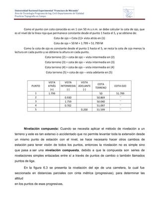 Universidad Nacional Experimental “Francisco de Miranda”
Área de Tecnología-Programa de Ing. Civil-Departamento de Vialidad
Practicas Topografía en Campo.
UNEFM
Universidad Nacional Experimental Francisco de Miranda
Departamentode
VIALIDAD
Como el punto con cota conocida es en 1 con 50 m.s.n.m. se debe calcular la cota de ojo, que
es el nivel de la línea roja que permanece constante desde el punto 1 hasta el 5, y se obtiene de:
Cota de ojo = Cota (1)+ vista atrás en (1)
Cota de ojo = 50 M + 1.799 = 51.799 M
Como la cota de ojo es constante desde el punto 1 hasta el 5, se resta la cota de ojo menos la
lectura en cada punto y se obtiene la altura en cada punto.
Cota terreno (2) = cota de ojo – vista intermedia en (2)
Cota terreno (3) = cota de ojo – vista intermedia en (3)
Cota terreno (4) = cota de ojo – vista intermedia en (4)
Cota terreno (5) = cota de ojo – vista adelante en (5)
PUNTO
VISTA
ATRÁS
(+)
VISTA
INTERMEDIA
(-)
VISTA
ADELANTE
(-)
COTA
TERRENO
COTA OJO
1 1.799 50 51.799
2 0.930 50.869 ´´
3 1.759 50.040 ´´
4 0.702 51.097 ´´
5 0.200 51.599 ´´
Nivelación compuesta: Cuando se necesita aplicar el método de nivelación a un
terreno y este es tan extenso o accidentado que no permite levantar toda la extensión desde
un mismo punto de estación con el nivel, se hace necesario hacer otros cambios de
estación para tener visión de todos los puntos, entonces la nivelación no es simple sino
que pasa a ser una nivelación compuesta, debido a que la compuesta son series de
nivelaciones simples enlazadas entre sí a través de puntos de cambio o también llamados
puntos de liga.
En la figura 6.3 se presenta la nivelación del eje de una carretera, la cual fue
seccionada en distancias parciales con cinta métrica (progresivas), para determinar las
altitud
en los puntos de esas progresivas.
 