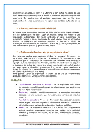 “Todo es veneno, Nada es veneno, Todo depende de la dosis“ Página 10
disminuyendo.El calcio, el hierro y la vitamina C son partes importante de una
dieta saludable y también ayudan a reducir la absorción de plomo por parte del
organismo. Es posible que el pediatra recomiende que su hijo tome
suplementos de estas sustancias si no ingiere una cantidad suficiente en su
dieta.
6. ¿Qué es y donde se encuentra el plomo?
El plomo es un metal tóxico presente de forma natural en la corteza terrestre.
Su uso generalizado ha dado lugar en muchas partes del mundo a una
importante contaminación del medio ambiente, un nivel considerable de
exposición humana y graves problemas de salud pública. Entre las principales
fuentes de contaminación ambiental destacan la explotación minera, la
metalurgia, las actividades de fabricación y reciclaje y, en algunos países, el
uso persistente de pinturas y gasolinas con plomo.
7. ¿Cuáles son las fuentes y vías de exposición de plomo?
Las personas pueden verse expuestas al plomo en su puesto de trabajo o en
su entorno, principalmente a través de: La inhalación de partículas de plomo
generadas por la combustión de materiales que contienen este metal (por
ejemplo, durante actividades de fundición, reciclaje en condiciones no seguras
o decapado de pintura con plomo, o al utilizar gasolina con plomo), la ingestión
de polvo, agua o alimentos contaminados (por ejemplo, agua canalizada a
través de tuberías de plomo o alimentos envasados en recipientes con esmalte
de plomo o soldados con este metal).
Otra posible fuente de exposición al plomo es el uso de determinados
productos cosméticos y medicamentos tradicionales.
GLOSARIO:
 Coordinación muscular o motora : Es la capacidad que tienen
los músculos esqueléticos del cuerpo de sincronizarse bajo parámetros
de trayectoria y movimiento.
 Quelante: Llamado también secuestrante, o antagonista de metales
pesados, es una sustancia que forma complejos con iones de metales
pesados.
 Fundición o esmelter : Proceso de fabricación de piezas, comúnmente
metálicas pero también de plástico, consistente en fundir un material e
introducirlo en una cavidad, llamada molde, donde se solidifica.
 Ataxia: Es una enfermedad heredada que ocasiona daño progresivo al
sistema nervioso ocasionando síntomas que oscilan entre debilidad
muscular y problemas de dicción, por un lado, y enfermedad cardíaca,
por el otro.
 