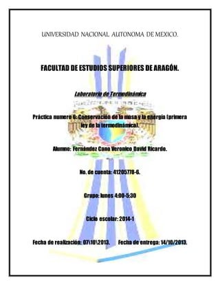 UNIVERSIDAD NACIONAL AUTONOMA DE MEXICO.
FACULTAD DE ESTUDIOS SUPERIORES DE ARAGÓN.
Laboratorio de Termodinámica
Práctica numero 6: Conservación de la masa y la energía (primera
ley de la termodinámica).
Alumno: Fernández Cano Veronico David Ricardo.
No. de cuenta: 41205778-6.
Grupo: lunes 4:00-5:30
Ciclo escolar: 2014-1
Fecha de realización: 07102013. Fecha de entrega: 14/10/2013.
 