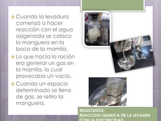  Cuando   la levadura
  comenzó a hacer
  reacción con el agua
  oxigenada se coloco
  la manguera en la
  boca de la mamila.
 Lo que hacia la ración
  era generar un gas en
  la mamila, lo cual
  provocaba un vacío.
 Cuando un espacio
  determinado se lleno
  de gas, se retiro la
  manguera.
                           RESULTADOS:
                           REACCION QUIMICA DE LA LEVAURA
 