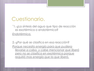 Cuestionario.
¨1.-¿La síntesis del agua que tipo de reacción
  es exotérmica o endotérmica?
Endotérmica.

2.-¿Por qué se clasifica en esa reacción?
Porque necesito energía para que pudiera
  llevarse a cabo, y cabe mencionar que liberó
  pero no se clasifica en exotérmica porque
  requirió mas energía que la que liberó.
 