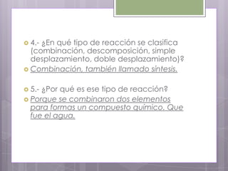  4.-¿En qué tipo de reacción se clasifica
  (combinación, descomposición, simple
  desplazamiento, doble desplazamiento)?
 Combinación, también llamado síntesis.


 5.-¿Por qué es ese tipo de reacción?
 Porque se combinaron dos elementos
  para formas un compuesto químico. Que
  fue el agua.
 