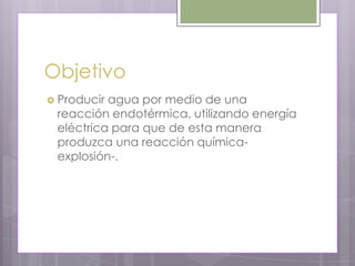 Objetivo
 Produciragua por medio de una
 reacción endotérmica, utilizando energía
 eléctrica para que de esta manera
 produzca una reacción química-
 explosión-.
 