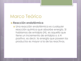 Marco Teórico
 Reacción    endotérmica
    Una reacción endotérmica es cualquier
     reacción química que absorbe energía. Si
     hablamos de entalpia (H), es aquella que
     tiene un incremento de entalpia o H
     positivo, es decir, la energía que poseen los
     productos es mayor a la de los reactivos.
 