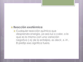  Reacción    exotérmica
    Cualquier reacción química que
     desprenda energía, ya sea luz o calor, o lo
     que es lo mismo con una variación
     negativa (- ) de la entalpia, es decir, -H .
     El prefijo exo significa fuera.
 