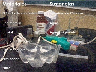 Materiales                Sustancias
El fondo de una botella   Levadura de Cerveza


Una mamila                Agua

Un vial                   Agua oxigenada

Una tapa de aguja

Una manguera

Eliminador

Pinza
 