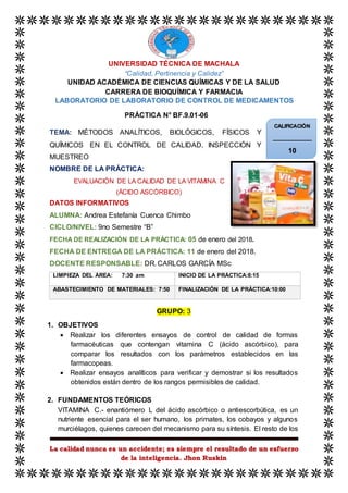 La calidad nunca es un accidente; es siempre el resultado de un esfuerzo
de la inteligencia. Jhon Ruskin
UNIVERSIDAD TÉCNICA DE MACHALA
“Calidad, Pertinencia y Calidez”
UNIDAD ACADÉMICA DE CIENCIAS QUÍMICAS Y DE LA SALUD
CARRERA DE BIOQUÍMICA Y FARMACIA
LABORATORIO DE LABORATORIO DE CONTROL DE MEDICAMENTOS
PRÁCTICA N° BF.9.01-06
TEMA: MÉTODOS ANALÍTICOS, BIOLÓGICOS, FÍSICOS Y
QUÍMICOS EN EL CONTROL DE CALIDAD, INSPECCIÓN Y
MUESTREO
NOMBRE DE LA PRÁCTICA:
EVALUACIÓN DE LA CALIDAD DE LA VITAMINA C
(ÁCIDO ASCÓRBICO)
DATOS INFORMATIVOS
ALUMNA: Andrea Estefanía Cuenca Chimbo
CICLO/NIVEL: 9no Semestre “B”
FECHA DE REALIZACIÓN DE LA PRÁCTICA: 05 de enero del 2018.
FECHA DE ENTREGA DE LA PRÁCTICA: 11 de enero del 2018.
DOCENTE RESPONSABLE: DR. CARLOS GARCÍA MSc
LIMPIEZA DEL ÁREA: 7:30 am INICIO DE LA PRÁCTICA:8:15
ABASTECIMIENTO DE MATERIALES: 7:50 FINALIZACIÓN DE LA PRÁCTICA:10:00
GRUPO: 3
1. OBJETIVOS
 Realizar los diferentes ensayos de control de calidad de formas
farmacéuticas que contengan vitamina C (ácido ascórbico), para
comparar los resultados con los parámetros establecidos en las
farmacopeas.
 Realizar ensayos analíticos para verificar y demostrar si los resultados
obtenidos están dentro de los rangos permisibles de calidad.
2. FUNDAMENTOS TEÓRICOS
VITAMINA C.- enantiómero L del ácido ascórbico o antiescorbútica, es un
nutriente esencial para el ser humano, los primates, los cobayos y algunos
murciélagos, quienes carecen del mecanismo para su síntesis. El resto de los
CALIFICACIÓN
_____________
10
 