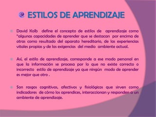 David Kolb  define el concepto de estilos de  aprendizaje como “algunas capacidades de aprender que se destacan  por encima de otras como resultado del aparato hereditario, de las experiencias  vitales propias y de las exigencias  del medio  ambiente actual.  Así, el estilo de aprendizaje, corresponde a ese modo personal en que la información se procesa por lo que no existe correcto o incorrecto  estilo de aprendizaje ya que ningún  modo de aprender es mejor que otro . Son rasgos cognitivos, afectivos y fisiológicos que sirven como indicadores  de cómo los aprendices, interaccionan y responden a un ambiente de aprendizaje. ESTILOS DE APRENDIZAJE