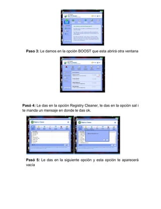 Paso 3: Le damos en la opción BOOST que esta abrirá otra ventana




Pasó 4: Le das en la opción Registry Cleaner, le das en la opción sal i
te manda un mensaje en donde le das ok.




  Pasó 5: Le das en la siguiente opción y esta opción te aparecerá
  vacía
 
