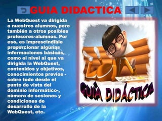 GUIA DIDACTICA
La WebQuest va dirigida
a nuestros alumnos, pero
también a otros posibles
profesores-alumnos. Por
eso, es imprescindible
proporcionar algunas
informaciones básicas,
como el nivel al que va
dirigida la WebQuest,
contenidos y objetivos,
conocimientos previos -
sobre todo desde el
punto de vista del
dominio informático-,
número de sesiones y
condiciones de
desarrollo de la
WebQuest, etc.
 