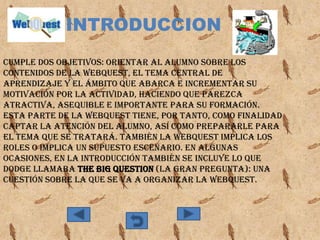 INTRODUCCION
Cumple dos objetivos: orientar al alumno sobre los
contenidos de la WebQuest, el tema central de
aprendizaje y el ámbito que abarca e incrementar su
motivación por la actividad, haciendo que parezca
atractiva, asequible e importante para su formación.
Esta parte de la WebQuest tiene, por tanto, como finalidad
captar la atención del alumno, así como prepararle para
el tema que se tratará. También la webquest implica los
roles o implica un supuesto escenario. En algunas
ocasiones, en la introducción también se incluye lo que
Dodge llamaba The Big Question (la Gran Pregunta): una
cuestión sobre la que se va a organizar la WebQuest.
 