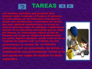 TAREAS
Los alumnos aprenden qué producto final
deberán haber realizado al finalizar el ejercicio.
La tarea puede ser de naturaleza muy diversa.
Existe una clasificación o taxonomía de tareas,
que más adelante analizaremos, en la que se
ofrecen distintos tipos de enfoques cognitivos en
función de la naturaleza del trabajo que se exige
del alumno. Es conveniente indicar el tipo de
formato con el que se exigirá el producto final:
por poner algunos ejemplos, puede tratarse de un
conjunto de páginas web, un trabajo con una
presentación, un sencillo CD,
                        un informe
elaborado con un procesador de textos, o
simplemente una presentación verbal en la
que pueda ser capaz de explicar un tema
específico.
 
