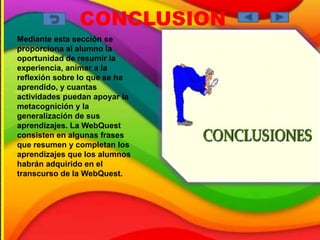 CONCLUSION
Mediante esta sección se
proporciona al alumno la
oportunidad de resumir la
experiencia, animar a la
reflexión sobre lo que se ha
aprendido, y cuantas
actividades puedan apoyar la
metacognición y la
generalización de sus
aprendizajes. La WebQuest
consisten en algunas frases
que resumen y completan los
aprendizajes que los alumnos
habrán adquirido en el
transcurso de la WebQuest.
 