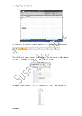 Susana Gpe. Vázquez Hernández




Los elemento marcados con las letras a, b, c, etc. Son las “columnas”




Para editar una columna solo debes hacer clic derecho>se abrirá una
pestaña para dar formato a la columna o sus datos




Los espacios marcados con los números (1, 2, 3, etc.) son las celdas.




EDEUSA 2ºC
 