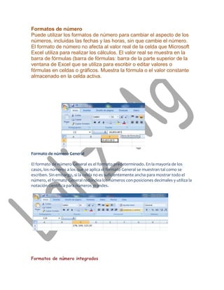 Formatos de número
Puede utilizar los formatos de número para cambiar el aspecto de los
números, incluidas las fechas y las horas, sin que cambie el número.
El formato de número no afecta al valor real de la celda que Microsoft
Excel utiliza para realizar los cálculos. El valor real se muestra en la
barra de fórmulas (barra de fórmulas: barra de la parte superior de la
ventana de Excel que se utiliza para escribir o editar valores o
fórmulas en celdas o gráficos. Muestra la fórmula o el valor constante
almacenado en la celda activa.




Formato de número General

El formato de número General es el formato predeterminado. En la mayoría de los
casos, los números a los que se aplica el formato General se muestran tal como se
escriben. Sin embargo, si la celda no es suficientemente ancha para mostrar todo el
número, el formato General redondea los números con posiciones decimales y utiliza la
notación científica para números grandes.




Formatos de número integrados
 