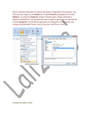 Excel contiene numerosos formatos de número integrados. Para obtener una
lista de ellos, haga clic en Celdas en el menú Formato y después en la ficha
Número. La categoría Especial incluye formatos para códigos postales y
números telefónicos. Las opciones de cada categoría aparecen a la derecha de
la lista Categoría. Los formatos aparecen en categorías a la izquierda, que
incluyen Contabilidad, Fecha, Hora, Fracción, Científica y Texto.




Formato de celdas y listas
 