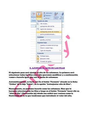 E. AJUSTAR EL ALTO DE LAS FILAS

El siguiente paso será ajustar el alto de las columnas. Lo primero será
seleccionar todas las filas cuyo alto queremos modificar y a continuación
vamos a hacerlo igual que con el ancho de columnas.

Automáticamente, se haría así: En el botón "Formato" situado en la ficha
"Celdas" de la hija "Inicio", en la opción "Autoajustar alto de filas".

Manualmente, no podemos hacerlo como las columnas. Sino que lo
haremos seleccionando las filas y luego en el botón "Formato" hacer clic en
"Alto de fila" (Ilustración 35) donde nos saldrá una ventana como la
Ilustración 36 en la que tendremos que introducir el valor del alto.
 