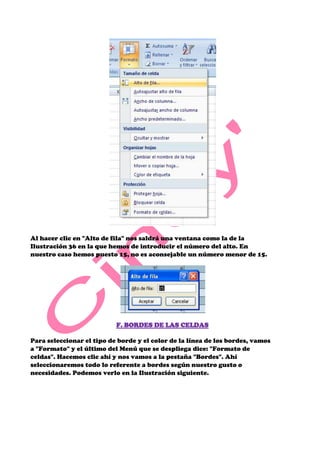 Al hacer clic en "Alto de fila" nos saldrá una ventana como la de la
Ilustración 36 en la que hemos de introducir el número del alto. En
nuestro caso hemos puesto 15, no es aconsejable un número menor de 15.




                           F. BORDES DE LAS CELDAS

Para seleccionar el tipo de borde y el color de la línea de los bordes, vamos
a "Formato" y el último del Menú que se despliega dice: "Formato de
celdas". Hacemos clic ahí y nos vamos a la pestaña "Bordes". Ahí
seleccionaremos todo lo referente a bordes según nuestro gusto o
necesidades. Podemos verlo en la Ilustración siguiente.
 