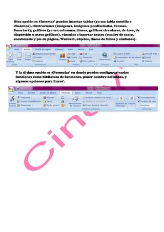 Otra opción es #Insertar’ puedes insertar tablas (ya sea tabla sencilla o
dinámica), ilustraciones (imágenes, imágenes prediseñadas, formas.
Smartart), gráficos (ya sea columnas, líneas, gráficos circulares, de área, de
dispersión u otros gráficos), vínculos e insertar textos (cuadro de texto,
encabezado y pie de página, Wordart, objetos, líneas de firma y símbolos).




 Y la última opción es #Formulas’ en donde puedes configurar varias
 funciones como biblioteca de funciones, poner nombre definidos, y
 algunas opciones para Euros’.
 