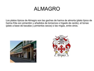 ALMAGRO

Los platos típicos de Almagro son las gachas de harina de almorta (plato típico de
harina frita con pimentón y añadidos de torreznos o hígado de cerdo), el tiznao
(plato a base de bacalao y pimientos secos) o las migas, entre otros.
 