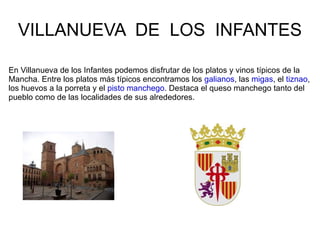 VILLANUEVA DE LOS INFANTES

En Villanueva de los Infantes podemos disfrutar de los platos y vinos típicos de la
Mancha. Entre los platos más típicos encontramos los galianos, las migas, el tiznao,
los huevos a la porreta y el pisto manchego. Destaca el queso manchego tanto del
pueblo como de las localidades de sus alrededores.
 