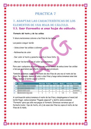 PRACTICA 7
7. Adaptar las características de los
elementos de una hoja de cálculo.
7.1. Dar formato a una hoja de cálculo.
Formato del texto y de las celdas
Y ahora meteremos colores a las filas de los datos.
Los pasos a seguir serán:
- Seleccionar las celdas a colorear
- Rellenarlas de color
- Dar color al texto y ponerle negrita si hace falta
- Marcar los bordes con el color que deseemos.
Para usar cualquiera de esos botones, antes hemos de seleccionar las celdas
a las que queremos que afecte la acción que producen.
También podemos copiar el formato de dos filas de una vez al resto de las
filas. Por ejemplo: damos el color a dos filas y luego seleccionamos esas dos
filas y damos al botón copiar o Ctrl+V.
A continuación seleccionamos el resto de las filas y desplegamos el menú del
botón Pegar, seleccionamos "Pegado especial" y dentro seleccionamos
"Formato" para que sólo nos pegue el formato. Entonces veremos que el
formato (color, tipo de texto, etc.) de esas dos filas se copia al resto de las
filas de la tabla.