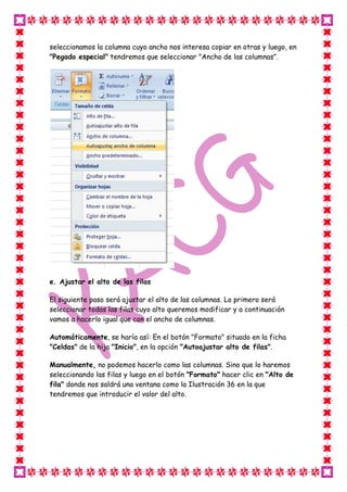 seleccionamos la columna cuyo ancho nos interesa copiar en otras y luego, en
"Pegado especial" tendremos que seleccionar "Ancho de las columnas".




e. Ajustar el alto de las filas

El siguiente paso será ajustar el alto de las columnas. Lo primero será
seleccionar todas las filas cuyo alto queremos modificar y a continuación
vamos a hacerlo igual que con el ancho de columnas.

Automáticamente, se haría así: En el botón "Formato" situado en la ficha
"Celdas" de la hija "Inicio", en la opción "Autoajustar alto de filas".

Manualmente, no podemos hacerlo como las columnas. Sino que lo haremos
seleccionando las filas y luego en el botón "Formato" hacer clic en "Alto de
fila" donde nos saldrá una ventana como la Ilustración 36 en la que
tendremos que introducir el valor del alto.
 