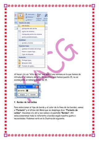 Al hacer clic en "Alto de fila" nos saldrá una ventana en la que hemos de
introducir el número del alto. En nuestro caso hemos puesto 15, no es
aconsejable un número menor de 15.




f. Bordes de las celdas

Para seleccionar el tipo de borde y el color de la línea de los bordes, vamos
a "Formato" y el último del Menú que se despliega dice: "Formato de
celdas". Hacemos clic ahí y nos vamos a la pestaña "Bordes". Ahí
seleccionaremos todo lo referente a bordes según nuestro gusto o
necesidades. Podemos verlo en la Ilustración siguiente.
 