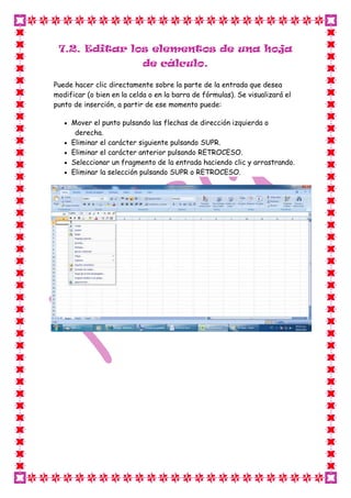 7.2. Editar los elementos de una hoja
                            de cálculo.

Puede hacer clic directamente sobre la parte de la entrada que desea
modificar (o bien en la celda o en la barra de fórmulas). Se visualizará el
punto de inserción, a partir de ese momento puede:

     Mover el punto pulsando las flechas de dirección izquierda o
      derecha.
     Eliminar el carácter siguiente pulsando SUPR.
     Eliminar el carácter anterior pulsando RETROCESO.
     Seleccionar un fragmento de la entrada haciendo clic y arrastrando.
     Eliminar la selección pulsando SUPR o RETROCESO.
 