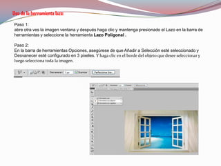 Uso de la herramienta lazo:
Paso 1:
abre otra ves la imagen ventana y después haga clic y mantenga presionado el Lazo en la barra de
herramientas y seleccione la herramienta Lazo Poligonal .

Paso 2:
En la barra de herramientas Opciones, asegúrese de que Añadir a Selección esté seleccionado y
Desvanecer esté configurado en 3 pixeles. Y haga clic en el borde del objeto que desee seleccionar y
luego selecciona toda la imagen.
 