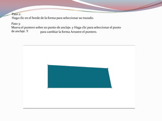 Paso 2:
Haga clic en el borde de la forma para seleccionar su trazado.
Paso 3:
Mueva el puntero sobre un punto de anclaje. y Haga clic para seleccionar el punto
de anclaje. Y       para cambiar la forma Arrastre el puntero.
 
