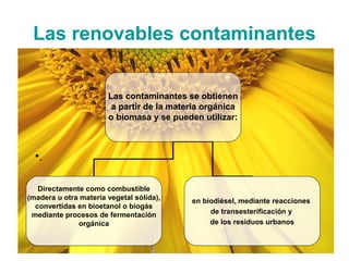 Las renovables contaminantes


                       Las contaminantes se obtienen
                        a partir de la materia orgánica
                       o biomasa y se pueden utilizar:



  •.

   Directamente como combustible
(madera u otra materia vegetal sólida),    en biodiésel, mediante reacciones
  convertidas en bioetanol o biogás
 mediante procesos de fermentación              de transesterificación y
              orgánica                          de los residuos urbanos
 
