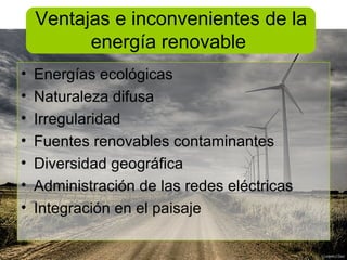 Ventajas e inconvenientes de la
          energía renovable
•   Energías ecológicas
•   Naturaleza difusa
•   Irregularidad
•   Fuentes renovables contaminantes
•   Diversidad geográfica
•   Administración de las redes eléctricas
•   Integración en el paisaje
 