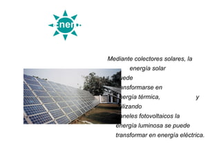 Energía solar


           Mediante colectores solares, la
                     energía solar
                puede
                transformarse en
                energía térmica,             y
                utilizando
                paneles fotovoltaicos la
                energía luminosa se puede
                transformar en energía eléctrica.
 