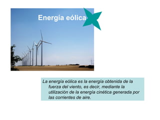 Energía eólica




 La energía eólica es la energía obtenida de la
    fuerza del viento, es decir, mediante la
    utilización de la energía cinética generada por
    las corrientes de aire.
 