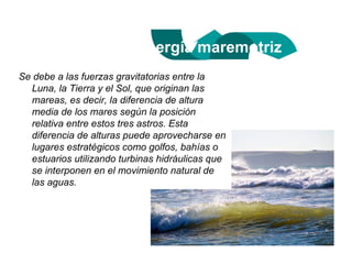 Energía maremotriz
Se debe a las fuerzas gravitatorias entre la
  Luna, la Tierra y el Sol, que originan las
  mareas, es decir, la diferencia de altura
  media de los mares según la posición
  relativa entre estos tres astros. Esta
  diferencia de alturas puede aprovecharse en
  lugares estratégicos como golfos, bahías o
  estuarios utilizando turbinas hidráulicas que
  se interponen en el movimiento natural de
  las aguas.
 