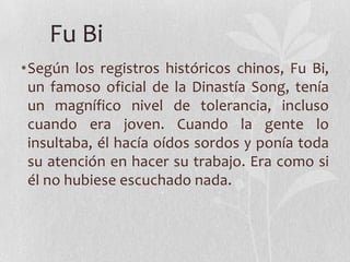 Fu Bi
•Según los registros históricos chinos, Fu Bi,
 un famoso oficial de la Dinastía Song, tenía
 un magnífico nivel de tolerancia, incluso
 cuando era joven. Cuando la gente lo
 insultaba, él hacía oídos sordos y ponía toda
 su atención en hacer su trabajo. Era como si
 él no hubiese escuchado nada.
 