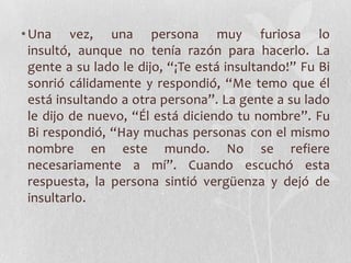 • Una vez, una persona muy furiosa lo
  insultó, aunque no tenía razón para hacerlo. La
  gente a su lado le dijo, “¡Te está insultando!” Fu Bi
  sonrió cálidamente y respondió, “Me temo que él
  está insultando a otra persona”. La gente a su lado
  le dijo de nuevo, “Él está diciendo tu nombre”. Fu
  Bi respondió, “Hay muchas personas con el mismo
  nombre en este mundo. No se refiere
  necesariamente a mí”. Cuando escuchó esta
  respuesta, la persona sintió vergüenza y dejó de
  insultarlo.
 