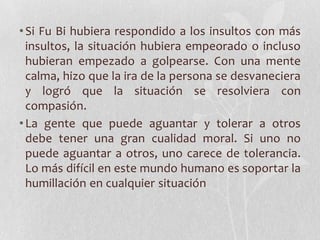 • Si Fu Bi hubiera respondido a los insultos con más
  insultos, la situación hubiera empeorado o incluso
  hubieran empezado a golpearse. Con una mente
  calma, hizo que la ira de la persona se desvaneciera
  y logró que la situación se resolviera con
  compasión.
• La gente que puede aguantar y tolerar a otros
  debe tener una gran cualidad moral. Si uno no
  puede aguantar a otros, uno carece de tolerancia.
  Lo más difícil en este mundo humano es soportar la
  humillación en cualquier situación
 