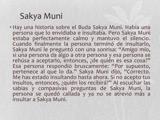 Sakya Muni
• Hay una historia sobre el Buda Sakya Muni. Había una
  persona que lo envidiaba e insultaba. Pero Sakya Muni
  estaba perfectamente calmo y mantuvo el silencio.
  Cuando finalmente la persona terminó de insultarlo,
  Sakya Muni le preguntó con una sonrisa: “Amigo mío,
  si una persona da algo a otra persona y esa persona se
  rehúsa a aceptarlo, entonces, ¿de quién es esa cosa?”
  Esa persona respondió bruscamente: “Por supuesto,
  pertenece al que lo da.” Sakya Muni dijo, “Correcto.
  Me has estado insultando hasta ahora. Si no acepto tus
  insultos, entonces, ¿quién los recibirá?” Al escuchar las
  sabias y compasivas preguntas de Sakya Muni, la
  persona se quedó callada y ya no se atrevió más a
  insultar a Sakya Muni.
 