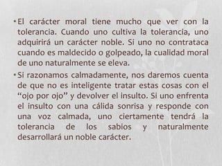 • El carácter moral tiene mucho que ver con la
  tolerancia. Cuando uno cultiva la tolerancia, uno
  adquirirá un carácter noble. Si uno no contrataca
  cuando es maldecido o golpeado, la cualidad moral
  de uno naturalmente se eleva.
• Si razonamos calmadamente, nos daremos cuenta
  de que no es inteligente tratar estas cosas con el
  “ojo por ojo” y devolver el insulto. Si uno enfrenta
  el insulto con una cálida sonrisa y responde con
  una voz calmada, uno ciertamente tendrá la
  tolerancia de los sabios y naturalmente
  desarrollará un noble carácter.
 