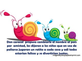 Don caracol propuso cambiarle el nombre al país
por amistad, les dijeron a los niños que en vez de
paliarse jugaran un ratito a cada cosa y adi todos
      estarían felices y se divertirían juntos.
 